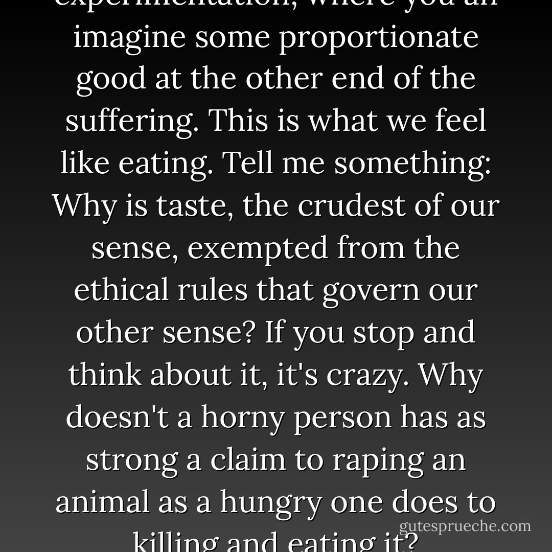 This isn't animal experimentation, where you an imagine some proportionate good at the other end of the suffering. This is what we feel like eating. Tell me something: Why is taste, the crudest of our sense, exempted from the ethical rules that govern our other sense? If you stop and think about it, it's crazy. Why doesn't a horny person has as strong a claim to raping an animal as a hungry one does to killing and eating it? - Jonathan Safran Foer