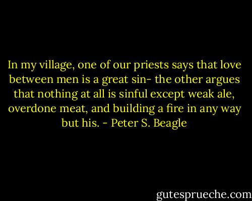 In my village, one of our priests says that love between men is a great sin- the other argues that nothing at all is sinful except weak ale, overdone meat, and building a fire in any way but his. - Peter S. Beagle