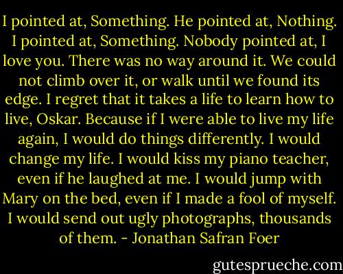 I pointed at, Something.<br />He pointed at, Nothing.<br />I pointed at, Something.<br />Nobody pointed at, I love you.<br />There was no way around it. We could not climb over it, or walk until we found its edge.<br />I regret that it takes a life to learn how to live, Oskar. Because if I were able to live my life again, I would do things differently.<br />I would change my life.<br />I would kiss my piano teacher, even if he laughed at me.<br />I would jump with Mary on the bed, even if I made a fool of myself.<br />I would send out ugly photographs, thousands of them. - Jonathan Safran Foer