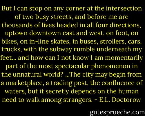 But I can stop on any corner at the intersection of two busy streets, and before me are thousands of lives headed in all four directions, uptown downtown east and west, on foot, on bikes, on in-line skates, in buses, strollers, cars, trucks, with the subway rumble underneath my feet... and how can I not know I am momentarily part of the most spectacular phenomenon in the unnatural world? ...The city may begin from a marketplace, a trading post, the confluence of waters, but it secretly depends on the human need to walk among strangers. - E.L. Doctorow