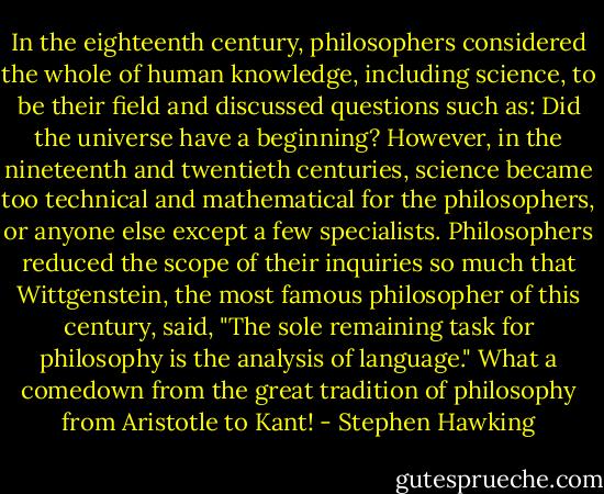 In the eighteenth century, philosophers considered the whole of human knowledge, including science, to be their field and discussed questions such as: Did the universe have a beginning? However, in the nineteenth and twentieth centuries, science became too technical and mathematical for the philosophers, or anyone else except a few specialists. Philosophers reduced the scope of their inquiries so much that Wittgenstein, the most famous philosopher of this century, said, "The sole remaining task for philosophy is the analysis of language." What a comedown from the great tradition of philosophy from Aristotle to Kant! - Stephen Hawking