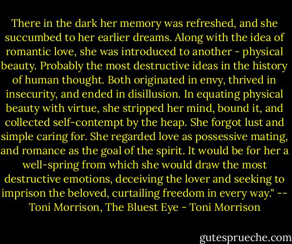 There in the dark her memory was refreshed, and she succumbed to her earlier dreams. Along with the idea of romantic love, she was introduced to another - physical beauty. Probably the most destructive ideas in the history of human thought. Both originated in envy, thrived in insecurity, and ended in disillusion. In equating physical beauty with virtue, she stripped her mind, bound it, and collected self-contempt by the heap. She forgot lust and simple caring for. She regarded love as possessive mating, and romance as the goal of the spirit. It would be for her a well-spring from which she would draw the most destructive emotions, deceiving the lover and seeking to imprison the beloved, curtailing freedom in every way." -- Toni Morrison, The Bluest Eye - Toni Morrison