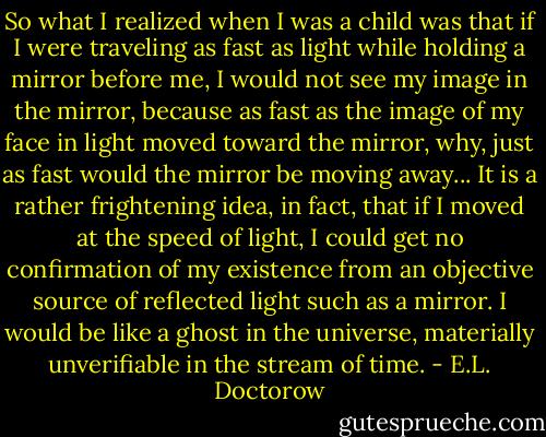 So what I realized when I was a child was that if I were traveling as fast as light while holding a mirror before me, I would not see my image in the mirror, because as fast as the image of my face in light moved toward the mirror, why, just as fast would the mirror be moving away... It is a rather frightening idea, in fact, that if I moved at the speed of light, I could get no confirmation of my existence from an objective source of reflected light such as a mirror. I would be like a ghost in the universe, materially unverifiable in the stream of time. - E.L. Doctorow
