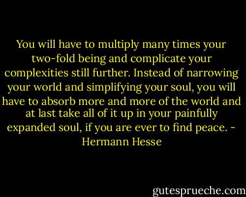 You will have to multiply many times your two-fold being and complicate your complexities still further. Instead of narrowing your world and simplifying your soul, you will have to absorb more and more of the world and at last take all of it up in your painfully expanded soul, if you are ever to find peace. - Hermann Hesse
