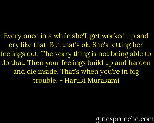Every once in a while she'll get worked up and cry like that. But that's ok. She's letting her feelings out. The scary thing is not being able to do that. Then your feelings build up and harden and die inside. That's when you're in big trouble. - Haruki Murakami