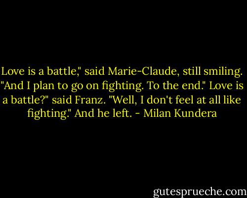 Love is a battle," said Marie-Claude, still smiling. "And I plan to go on fighting. To the end."<br />Love is a battle?" said Franz. "Well, I don't feel at all like fighting." And he left. - Milan Kundera