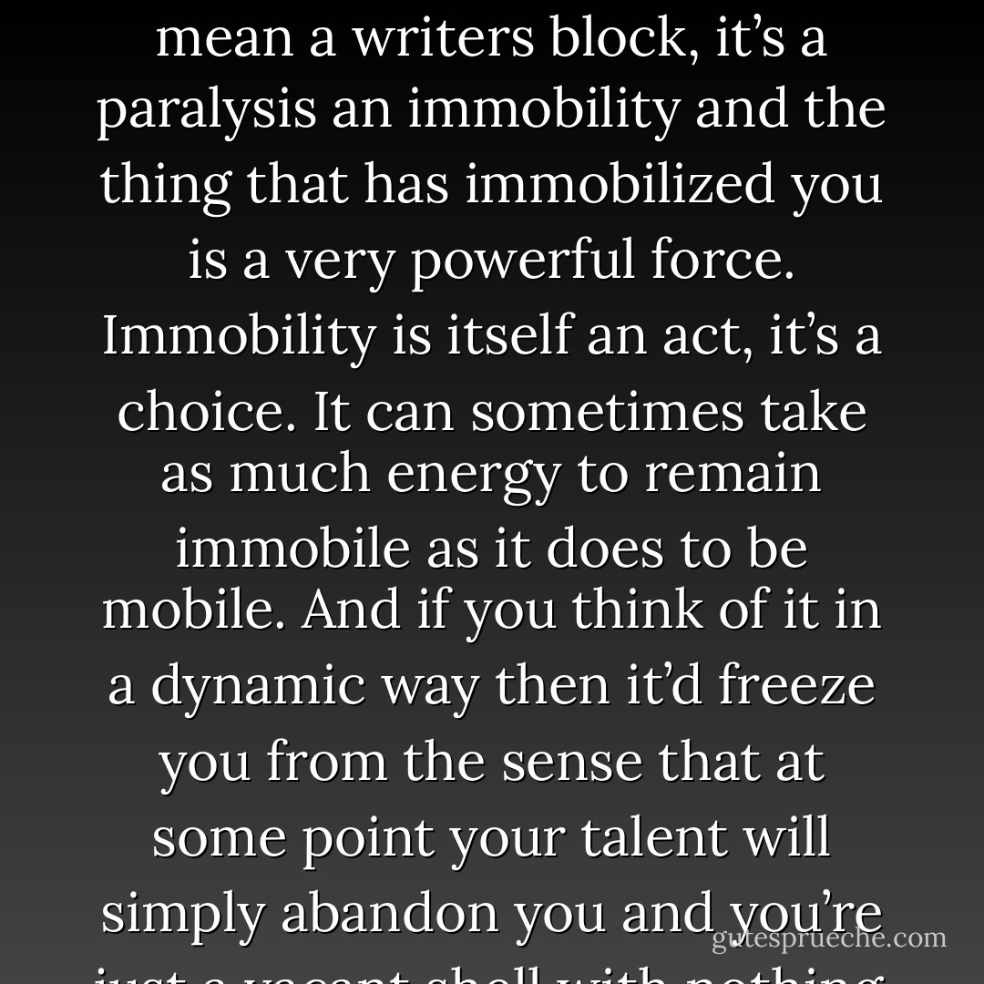 I never really feel that I’m stuck. I actually think that people are never stuck, there’s no such thing as writers block, I think that theres terror that can silence you. But if you can think of it as a dynamic thing I mean a writers block, it’s a paralysis an immobility and the thing that has immobilized you is a very powerful force. Immobility is itself an act, it’s a choice. It can sometimes take as much energy to remain immobile as it does to be mobile. And if you think of it in a dynamic way then it’d freeze you from the sense that at some point your talent will simply abandon you and you’re just a vacant shell with nothing to say, I don’t think that ever really happens. But I think that terror, bad experience, trauma and so on can absolutely silence you. - Tony Kushner