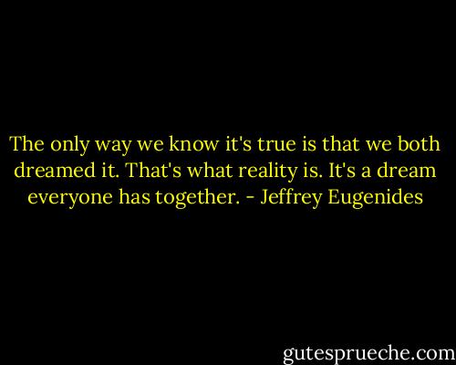 The only way we know it's true is that we both dreamed it. That's what reality is. It's a dream everyone has together. - Jeffrey Eugenides