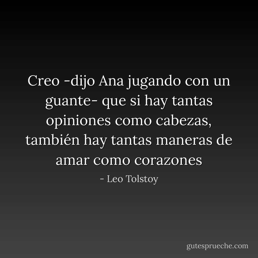 Creo -dijo Ana jugando con un guante- que si hay tantas opiniones como cabezas, también hay tantas maneras de amar como corazones - Leo Tolstoy