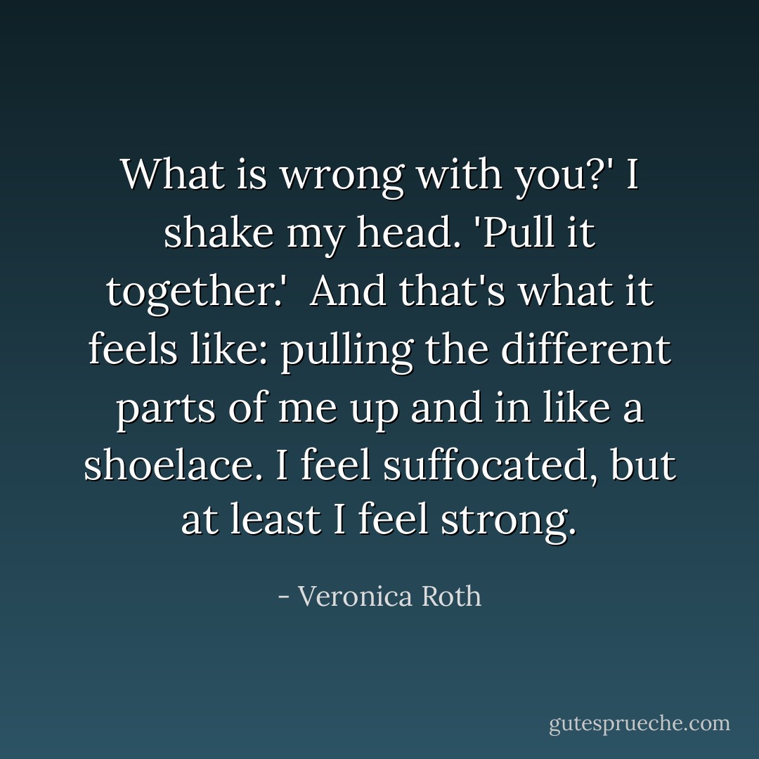 What is wrong with you?' I shake my head. 'Pull it together.' <br />And that's what it feels like: pulling the different parts of me up and in like a shoelace. I feel suffocated, but at least I feel strong. - Veronica Roth