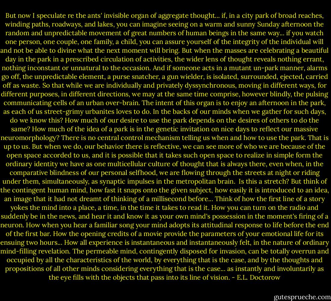 But now I speculate re the ants' invisible organ of aggregate thought... if, in a city park of broad reaches, winding paths, roadways, and lakes, you can imagine seeing on a warm and sunny Sunday afternoon the random and unpredictable movement of great numbers of human beings in the same way... if you watch one person, one couple, one family, a child, you can assure yourself of the integrity of the individual will and not be able to divine what the next moment will bring. But when the masses are celebrating a beautiful day in the park in a prescribed circulation of activities, the wider lens of thought reveals nothing errant, nothing inconstant or unnatural to the occasion. And if someone acts in a mutant un-park manner, alarms go off, the unpredictable element, a purse snatcher, a gun wielder, is isolated, surrounded, ejected, carried off as waste. So that while we are individually and privately dyssynchronous, moving in different ways, for different purposes, in different directions, we may at the same time comprise, however blindly, the pulsing communicating cells of an urban over-brain. The intent of this organ is to enjoy an afternoon in the park, as each of us street-grimy urbanites loves to do. In the backs of our minds when we gather for such days, do we know this? How much of our desire to use the park depends on the desires of others to do the same? How much of the idea of a park is in the genetic invitation on nice days to reflect our massive neuromorphology? There is no central control mechanism telling us when and how to use the park. That is up to us. But when we do, our behavior there is reflective, we can see more of who we are because of the open space accorded to us, and it is possible that it takes such open space to realize in simple form the ordinary identity we have as one multicellular culture of thought that is always there, even when, in the comparative blindness of our personal selfhood, we are flowing through the streets at night or riding under them, simultaneously, as synaptic impulses in the metropolitan brain.<br /><br />Is this a stretch? But think of the contingent human mind, how fast it snaps onto the given subject, how easily it is introduced to an idea, an image that it had not dreamt of thinking of a millisecond before... Think of how the first line of a story yokes the mind into a place, a time, in the time it takes to read it. How you can turn on the radio and suddenly be in the news, and hear it and know it as your own mind's possession in the moment's firing of a neuron. How when you hear a familiar song your mind adopts its attitudinal response to life before the end of the first bar. How the opening credits of a movie provide the parameters of your emotional life for its ensuing two hours... How all experience is instantaneous and instantaneously felt, in the nature of ordinary mind-filling revelation. The permeable mind, contingently disposed for invasion, can be totally overrun and occupied by all the characteristics of the world, by everything that is the case, and by the thoughts and propositions of all other minds considering everything that is the case... as instantly and involuntarily as the eye fills with the objects that pass into its line of vision. - E.L. Doctorow