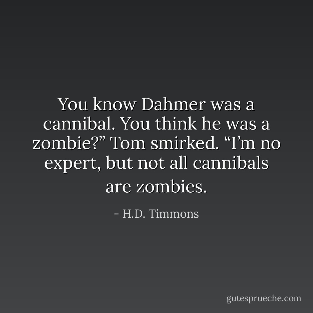 You know Dahmer was a cannibal. You think he was a zombie?”<br />Tom smirked. “I’m no expert, but not all cannibals are zombies. - H.D. Timmons