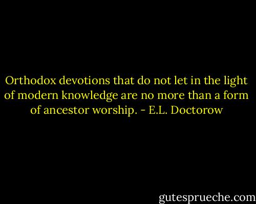 Orthodox devotions that do not let in the light of modern knowledge are no more than a form of ancestor worship. - E.L. Doctorow