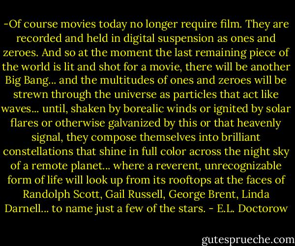 -Of course movies today no longer require film. They are recorded and held in digital suspension as ones and zeroes. And so at the moment the last remaining piece of the world is lit and shot for a movie, there will be another Big Bang... and the multitudes of ones and zeroes will be strewn through the universe as particles that act like waves... until, shaken by borealic winds or ignited by solar flares or otherwise galvanized by this or that heavenly signal, they compose themselves into brilliant constellations that shine in full color across the night sky of a remote planet... where a reverent, unrecognizable form of life will look up from its rooftops at the faces of Randolph Scott, Gail Russell, George Brent, Linda Darnell... to name just a few of the stars. - E.L. Doctorow