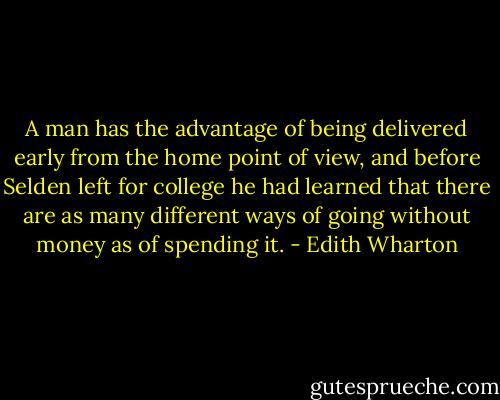 A man has the advantage of being delivered early from the home point of view, and before Selden left for college he had learned that there are as many different ways of going without money as of spending it. - Edith Wharton
