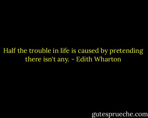 Half the trouble in life is caused by pretending there isn't any. - Edith Wharton
