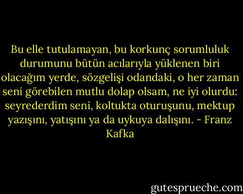 Bu elle tutulamayan, bu korkunç sorumluluk durumunu bütün acılarıyla yüklenen biri olacağım yerde, sözgelişi odandaki, o her zaman seni görebilen mutlu dolap olsam, ne iyi olurdu: seyrederdim seni, koltukta oturuşunu, mektup yazışını, yatışını ya da uykuya dalışını. - Franz Kafka