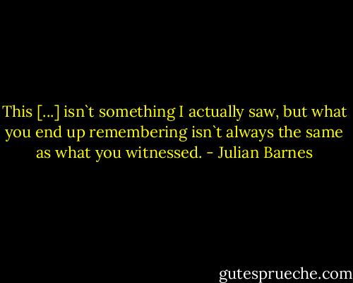 This [...] isn`t something I actually saw, but what you end up remembering isn`t always the same as what you witnessed. - Julian Barnes