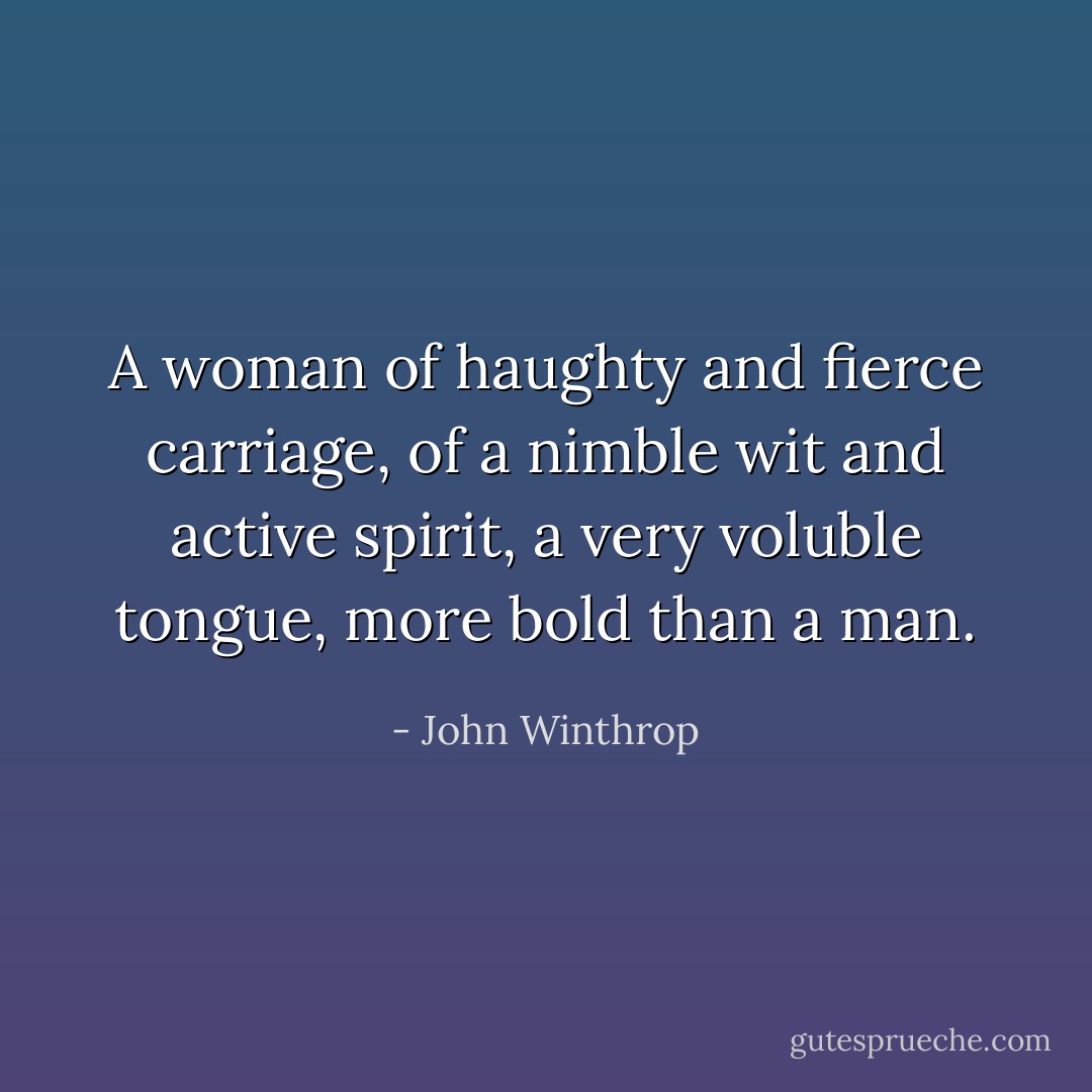 A woman of haughty and fierce carriage, of a nimble wit and active spirit, a very voluble tongue, more bold than a man. - John Winthrop