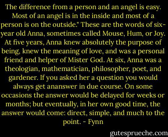 The difference from a person and an angel is easy. Most of an angel is in the inside and most of a person is on the outside." These are the words of six- year old Anna, sometimes called Mouse, Hum, or Joy. At five years, Anna knew absolutely the purpose of being, knew the meaning of love, and was a personal friend and helper of Mister God. At six, Anna was a theologian, mathematician, philosopher, poet, and gardener. If you asked her a question you would always get ananswer in due course. On some occasions the answer would be delayed for weeks or months; but eventually, in her own good time, the answer would come: direct, simple, and much to the point. - Fynn