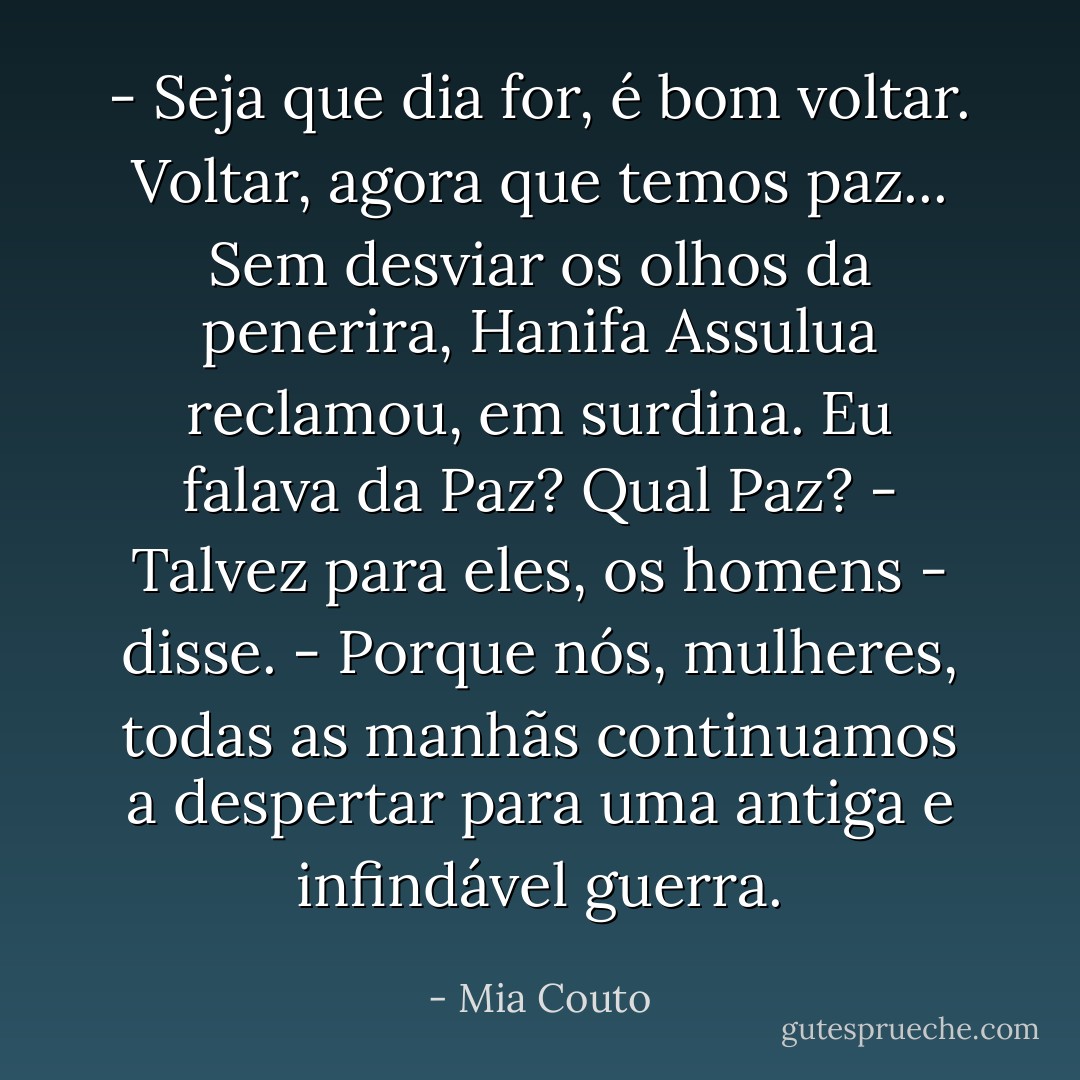 - Seja que dia for, é bom voltar. Voltar, agora que temos paz...<br />Sem desviar os olhos da penerira, Hanifa Assulua reclamou, em surdina. Eu falava da Paz? Qual Paz?<br />- Talvez para eles, os homens - disse. - Porque nós, mulheres, todas as manhãs continuamos a despertar para uma antiga e infindável guerra. - Mia Couto