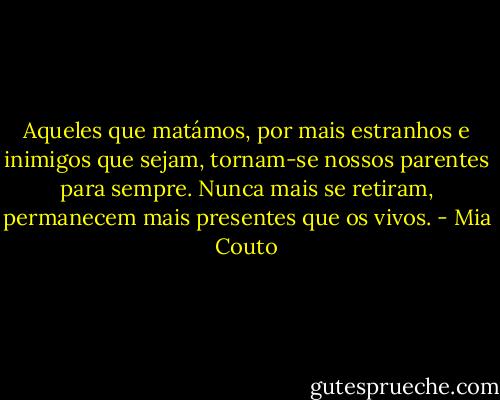 Aqueles que matámos, por mais estranhos e inimigos que sejam, tornam-se nossos parentes para sempre. Nunca mais se retiram, permanecem mais presentes que os vivos. - Mia Couto