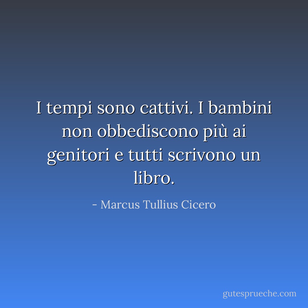 I tempi sono cattivi. I bambini non obbediscono più ai genitori e tutti scrivono un libro. - Marcus Tullius Cicero