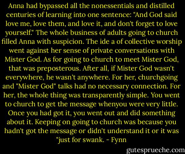 Anna had bypassed all the nonessentials and distilled centuries of learning into one sentence: "And God said love me, love them, and love it, and don't forget to love yourself." The whole business of adults going to church filled Anna with suspicion. The ide<br />a of collective worship went against her sense of private conversations with<br />Mister God. As for going to church to meet Mister God, that was preposterous. After all, if Mister God wasn't everywhere, he wasn't anywhere. For her, churchgoing and "Mister God" talks had no necessary connection. For her, the whole thing was transparently simple. You went to church to get the message whenyou were very little. Once you had got it, you went out and did something about it. Keeping on going to church was because you hadn't got the message or didn't understand it or it was "just for swank. - Fynn
