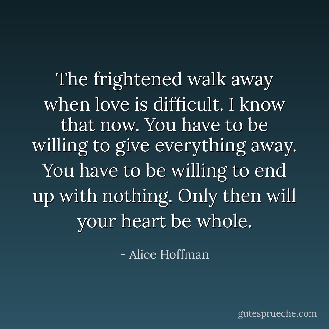 The frightened walk away when love is difficult. I know that now. You have to be willing to give everything away. You have to be willing to end up with nothing. Only then will your heart be whole. - Alice Hoffman