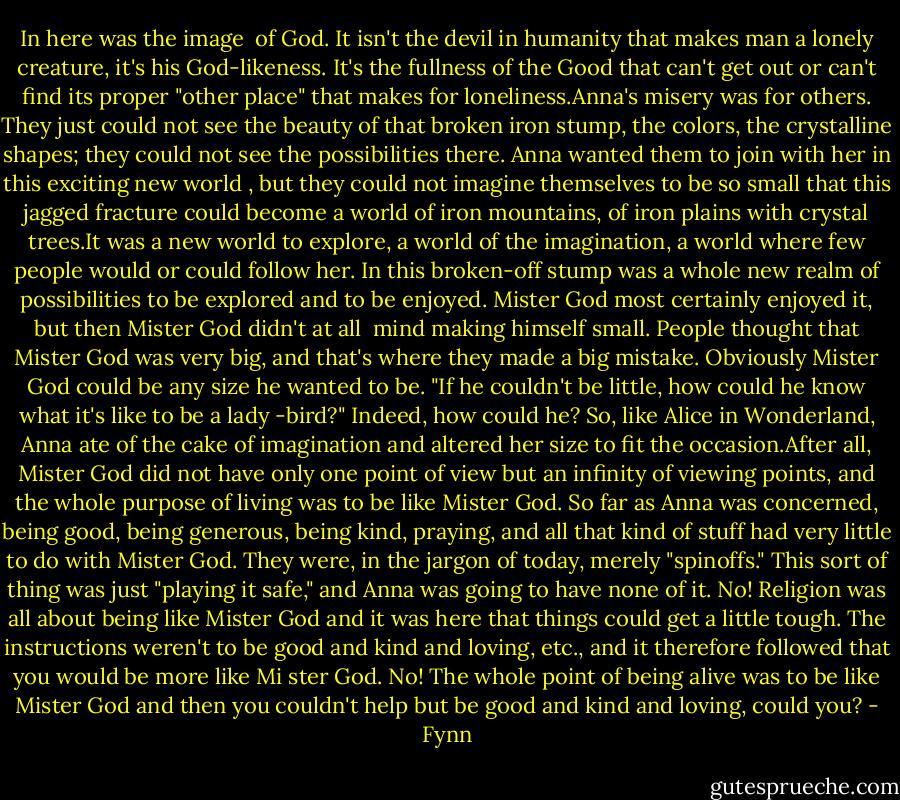 In here was the image <br />of God. It isn't the devil in humanity that makes man a lonely creature, it's his God-likeness. It's the fullness of the Good that can't get out or can't find its proper "other place" that makes for loneliness.Anna's misery was for others. They just could not see the beauty of that broken iron stump, the colors, the crystalline shapes; they could not see the possibilities there. Anna wanted them to join with her in this exciting new world , but they could not imagine themselves to be so small that this jagged fracture<br />could become a world of iron mountains, of iron plains with crystal trees.It was a new world to explore, a world of the imagination, a world where few people would or could follow her. In this broken-off stump was a whole new realm of possibilities to be explored and to be enjoyed.<br />Mister God most certainly enjoyed it, but then Mister God didn't at all <br />mind making himself small. People thought that Mister God was very big, and that's where they made a big mistake. Obviously Mister God could be any size he wanted to be.<br />"If he couldn't be little, how could he know what it's like to be a lady<br />-bird?" Indeed, how could he? So, like Alice in Wonderland, Anna ate of the cake of imagination and altered her size to fit the occasion.After all, Mister God did not have only one point of view but an infinity of viewing points, and the whole purpose of living was to be like Mister God. So far as Anna was concerned, being good, being generous, being kind, praying, and all that kind of stuff had very little to do with Mister God. They were, in the jargon of today, merely<br />"spinoffs." This sort of thing was just "playing it safe," and Anna was going to<br />have none of it. No! Religion was all about being like Mister God and it was here that things could get a little tough. The instructions weren't to be good and kind and loving, etc., and it therefore followed that you would be more like Mi<br />ster God. No! The whole point of being alive was to be like Mister God and then you couldn't help but be good and kind and loving, could you? - Fynn