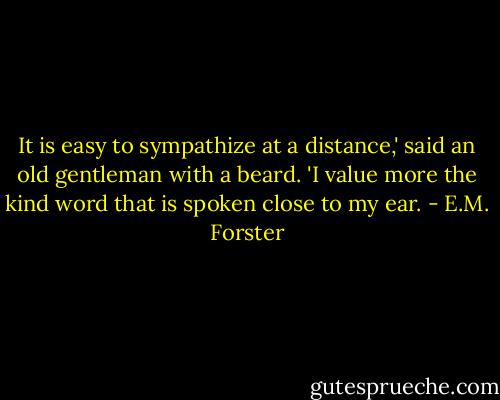 It is easy to sympathize at a distance,' said an old gentleman with a beard. 'I value more the kind word that is spoken close to my ear. - E.M. Forster