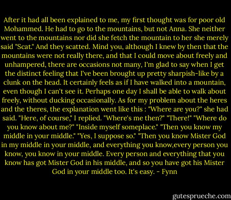 After it had all been explained to me, my first thought was for poor old<br />Mohammed. He had to go to the mountains, but not Anna. She neither went to the mountains nor did she fetch the mountain to her she merely said "Scat." And they scatted. Mind you, although I knew by then that the mountains were not really there, and that I could move about freely and unhampered, there are occasions not many, I'm glad to say when I get the distinct feeling that I've been brought up pretty sharpish-like by a clunk on the head. It certainly feels as if I have walked into a mountain, even though I can't see it. Perhaps one day I shall be able to walk about freely, without ducking occasionally.<br />As for my problem about the heres and the theres, the explanation went like this<br />:<br />"Where are you?" she had said. "Here, of course," I replied.<br />"Where's me then?"<br />"There!"<br />"Where do you know about me?" "Inside myself someplace."<br />"Then you know my middle in your middle."<br />"Yes, I suppose so."<br />"Then you know Mister God in my middle in your middle, and everything you know,every person you know, you know in your middle. Every person and everything that<br />you know has got Mister God in his middle, and so you have got his Mister God in your middle too. It's easy. - Fynn