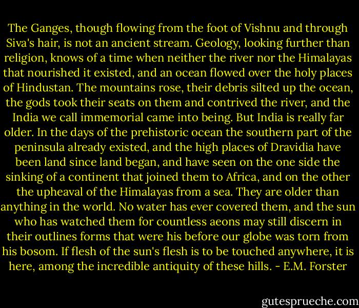 The Ganges, though flowing from the foot of Vishnu and through Siva's hair, is not an ancient stream. Geology, looking further than religion, knows of a time when neither the river nor the Himalayas that nourished it existed, and an ocean flowed over the holy places of Hindustan. The mountains rose, their debris silted up the ocean, the gods took their seats on them and contrived the river, and the India we call immemorial came into being. But India is really far older. In the days of the prehistoric ocean the southern part of the peninsula already existed, and the high places of Dravidia have been land since land began, and have seen on the one side the sinking of a continent that joined them to Africa, and on the other the upheaval of the Himalayas from a sea. They are older than anything in the world. No water has ever covered them, and the sun who has watched them for countless aeons may still discern in their outlines forms that were his before our globe was torn from his bosom. If flesh of the sun's flesh is to be touched anywhere, it is here, among the incredible antiquity of these hills. - E.M. Forster