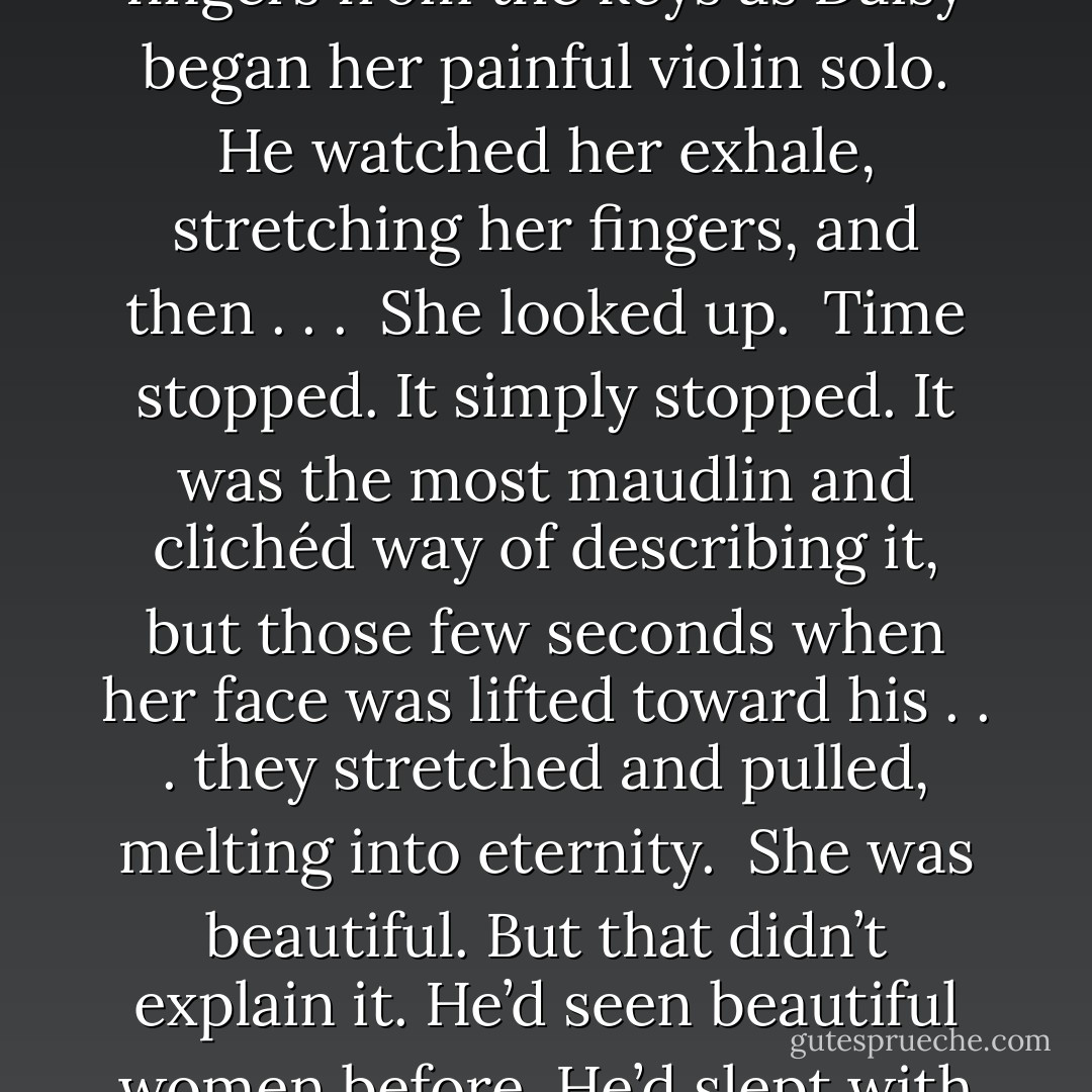 Daniel chuckled. Whoever that poor girl was, he hoped his family was paying her well.<br />And then, finally, she lifted her fingers from the keys as Daisy began her painful violin solo. He watched her exhale, stretching her fingers, and then . . .<br /><br />She looked up.<br /><br />Time stopped. It simply stopped. It was the most maudlin and clichéd way of describing it, but those few seconds when her face was lifted toward his . . . they stretched and pulled, melting into eternity.<br /><br />She was beautiful. But that didn’t explain it. He’d seen beautiful women before. He’d slept with plenty of them, even. But this . . . Her . . . She . . .<br /><br />Even his thoughts were tongue-tied. - Julia Quinn