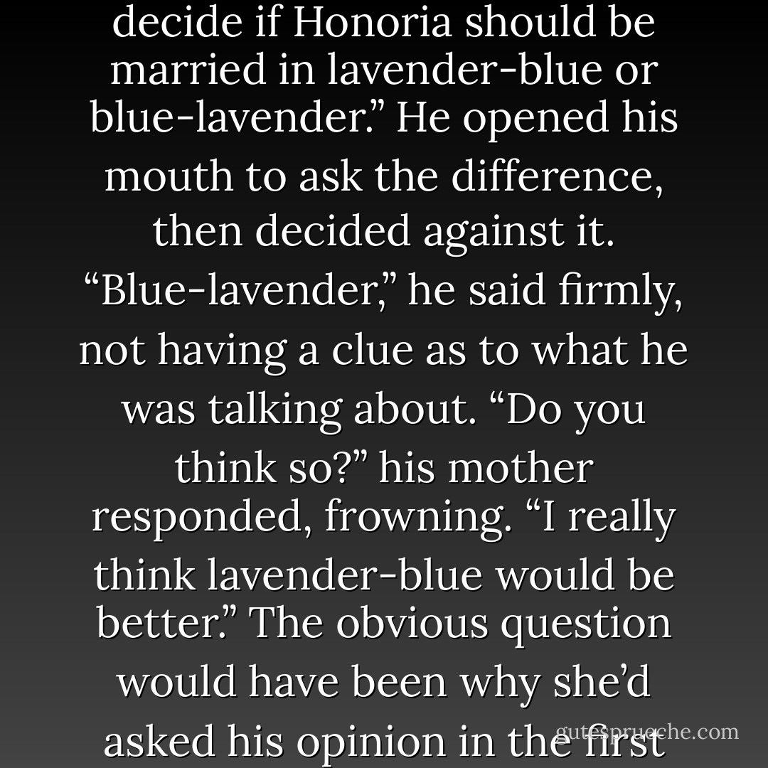 Oh, Daniel,” his mother exclaimed, catching him before he could make his escape, “do come join us. We’re trying to decide if Honoria should be married in lavender-blue or blue-lavender.”<br />He opened his mouth to ask the difference, then decided against it. “Blue-lavender,” he said firmly, not having a clue as to what he was talking about.<br />“Do you think so?” his mother responded, frowning. “I really think lavender-blue would be better.”<br />The obvious question would have been why she’d asked his opinion in the first place, but once again, he decided that the wise man did not make such queries. - Julia Quinn