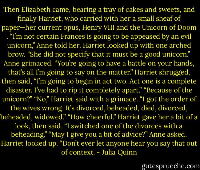 Then Elizabeth came, bearing a tray of cakes and sweets, and finally Harriet, who carried with her a small sheaf of paper—her current opus, Henry VIII and the Unicorn of Doom .<br />“I’m not certain Frances is going to be appeased by an evil unicorn,” Anne told her.<br />Harriet looked up with one arched brow. “She did not specify that it must be a good unicorn.”<br />Anne grimaced. “You’re going to have a battle on your hands, that’s all I’m going to say on the matter.”<br />Harriet shrugged, then said, “I’m going to begin in act two. Act one is a complete disaster. I’ve had to rip it completely apart.”<br />“Because of the unicorn?”<br />“No,” Harriet said with a grimace. “I got the order of the wives wrong. It’s divorced, beheaded, died, divorced, beheaded, widowed.”<br />“How cheerful.”<br />Harriet gave her a bit of a look, then said, “I switched one of the divorces with a beheading.”<br />“May I give you a bit of advice?” Anne asked.<br />Harriet looked up.<br />“Don’t ever let anyone hear you say that out of<br />context. - Julia Quinn