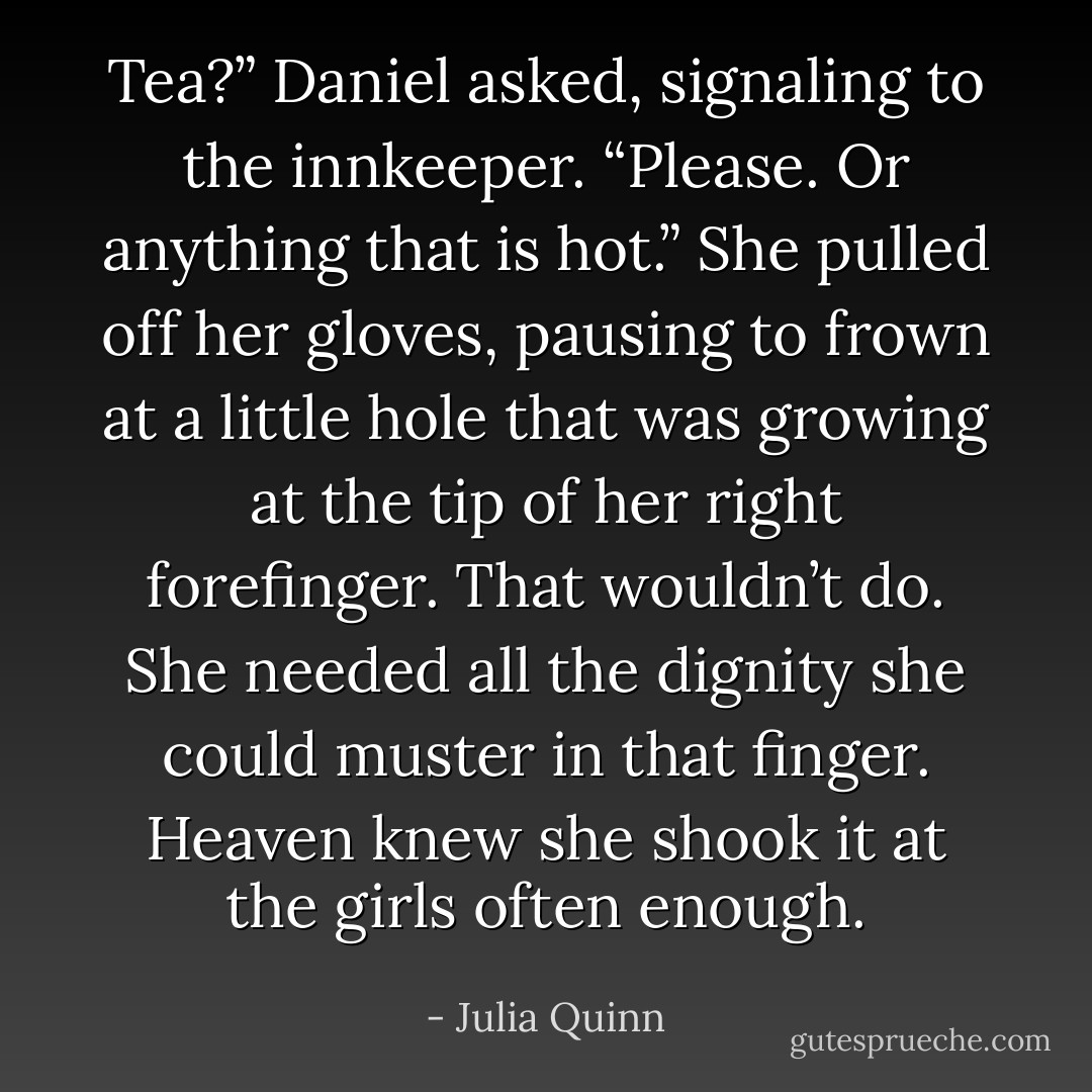 Tea?” Daniel asked, signaling to the innkeeper.<br />“Please. Or anything that is hot.” She pulled off her gloves, pausing to frown at a little hole that was growing at the tip of her right forefinger. That wouldn’t do. She needed all the dignity she could muster in that finger.<br />Heaven knew she shook it at the girls often enough. - Julia Quinn