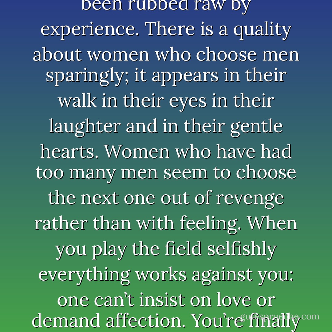 I like women who haven’t lived with too many men.<br />I don’t expect virginity but I simply prefer women<br />who haven’t been rubbed raw by experience.<br />There is a quality about women who choose<br />men sparingly;<br />it appears in their walk<br />in their eyes<br />in their laughter and in their<br />gentle hearts.<br />Women who have had too many men<br />seem to choose the next one<br />out of revenge rather than with<br />feeling.<br />When you play the field selfishly everything<br />works against you:<br />one can’t insist on love or<br />demand affection.<br />You’re finally left with whatever<br />you have been willing to give<br />which often is:<br />nothing. - Charles Bukowski