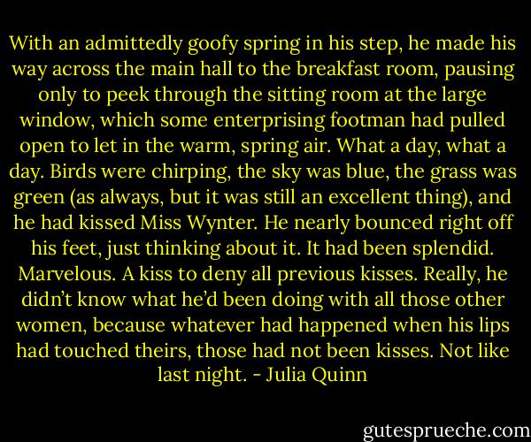With an admittedly goofy spring in his step, he made his way across the main hall to the breakfast room, pausing only to peek through the sitting room at the large window, which some enterprising footman had pulled open to let in the warm, spring air. What a day, what a day. Birds were chirping, the sky was blue, the grass was green (as always, but it was still an excellent thing), and he had kissed Miss Wynter.<br />He nearly bounced right off his feet, just thinking about it.<br />It had been splendid. Marvelous. A kiss to deny all previous kisses. Really, he didn’t know what he’d been doing with all those other women, because whatever had happened when his lips had touched theirs, those had not been kisses.<br />Not like last night. - Julia Quinn