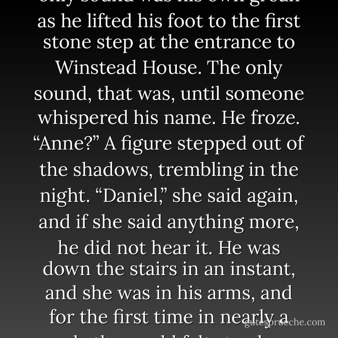 Finally, he reached his street. It was quiet, blessedly so, and the only sound was his own groan as he lifted his foot to the first stone step at the entrance to Winstead House. The only sound, that was, until someone whispered his name.<br />He froze. “Anne?”<br />A figure stepped out of the shadows, trembling in the night. “Daniel,” she said again, and if she said anything more, he did not hear it. He was down the stairs in an instant, and she was in his arms, and for the first time in nearly a week, the world felt steady on its axis. - Julia Quinn