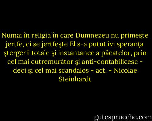 Numai în religia în care Dumnezeu nu primeşte jertfe, ci se jertfeşte El s-a putut ivi speranţa ştergerii totale şi instantanee a păcatelor, prin cel mai cutremurător şi anti-contabilicesc - deci şi cel mai scandalos - act. - Nicolae Steinhardt