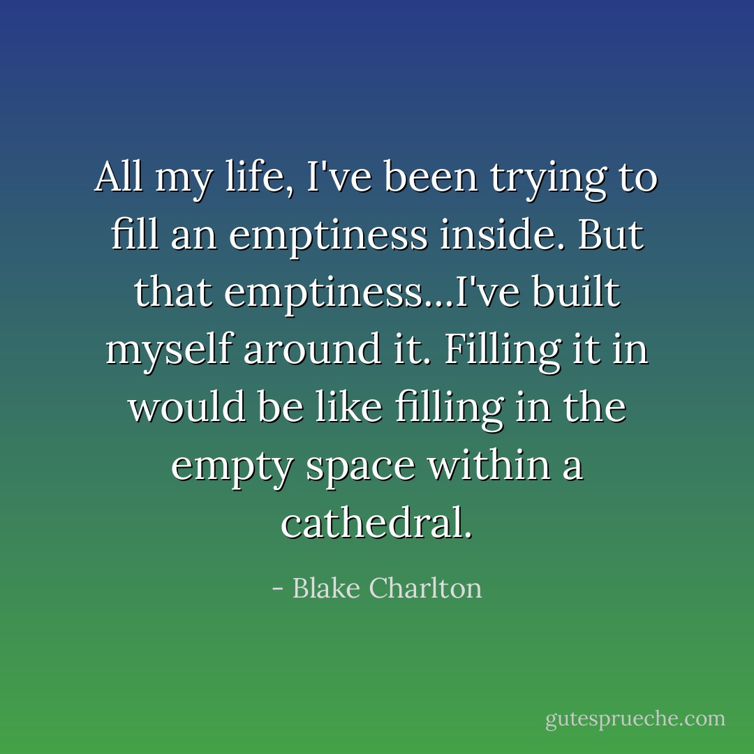 All my life, I've been trying to fill an emptiness inside. But that emptiness...I've built myself around it. Filling it in would be like filling in the empty space within a cathedral. - Blake Charlton
