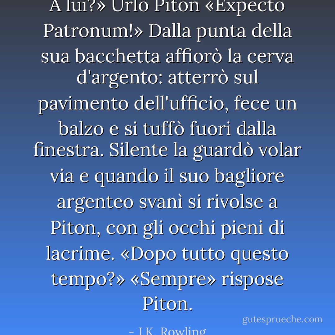 A lui?» Urlò Piton «Expecto Patronum!»<br />Dalla punta della sua bacchetta affiorò la cerva d'argento: atterrò sul pavimento dell'ufficio, fece un balzo e si tuffò fuori dalla finestra. Silente la guardò volar via e quando il suo bagliore argenteo svanì si rivolse a Piton, con gli occhi pieni di lacrime.<br />«Dopo tutto questo tempo?»<br />«Sempre» rispose Piton. - J.K. Rowling