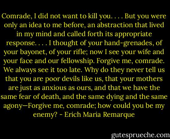 Comrade, I did not want to kill you. . . . But you were only an idea to me before, an abstraction that lived in my mind and called forth its appropriate response. . . . I thought of your hand-grenades, of your bayonet, of your rifle; now I see your wife and your face and our fellowship. Forgive me, comrade. We always see it too late. Why do they never tell us that you are poor devils like us, that your mothers are just as anxious as ours, and that we have the same fear of death, and the same dying and the same agony—Forgive me, comrade; how could you be my enemy? - Erich Maria Remarque