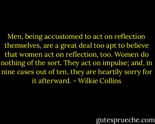 Men, being accustomed to act on reflection themselves, are a great deal too apt to believe that women act on reflection, too. Women do nothing of the sort. They act on impulse; and, in nine cases out of ten, they are heartily sorry for it afterward. - Wilkie Collins