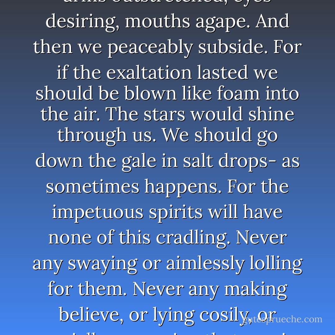 Why, from the very windows, even in the dusk, you see a swelling run through the street, an aspiration, as with arms outstretched, eyes desiring, mouths agape. And then we peaceably subside. For if the exaltation lasted we should be blown like foam into the air. The stars would shine through us. We should go down the gale in salt drops- as sometimes happens. For the impetuous spirits will have none of this cradling. Never any swaying or aimlessly lolling for them. Never any making believe, or lying cosily, or genially supposing that one is much like another, fire warm, wine pleasant, extravagance a sin. - Virginia Woolf