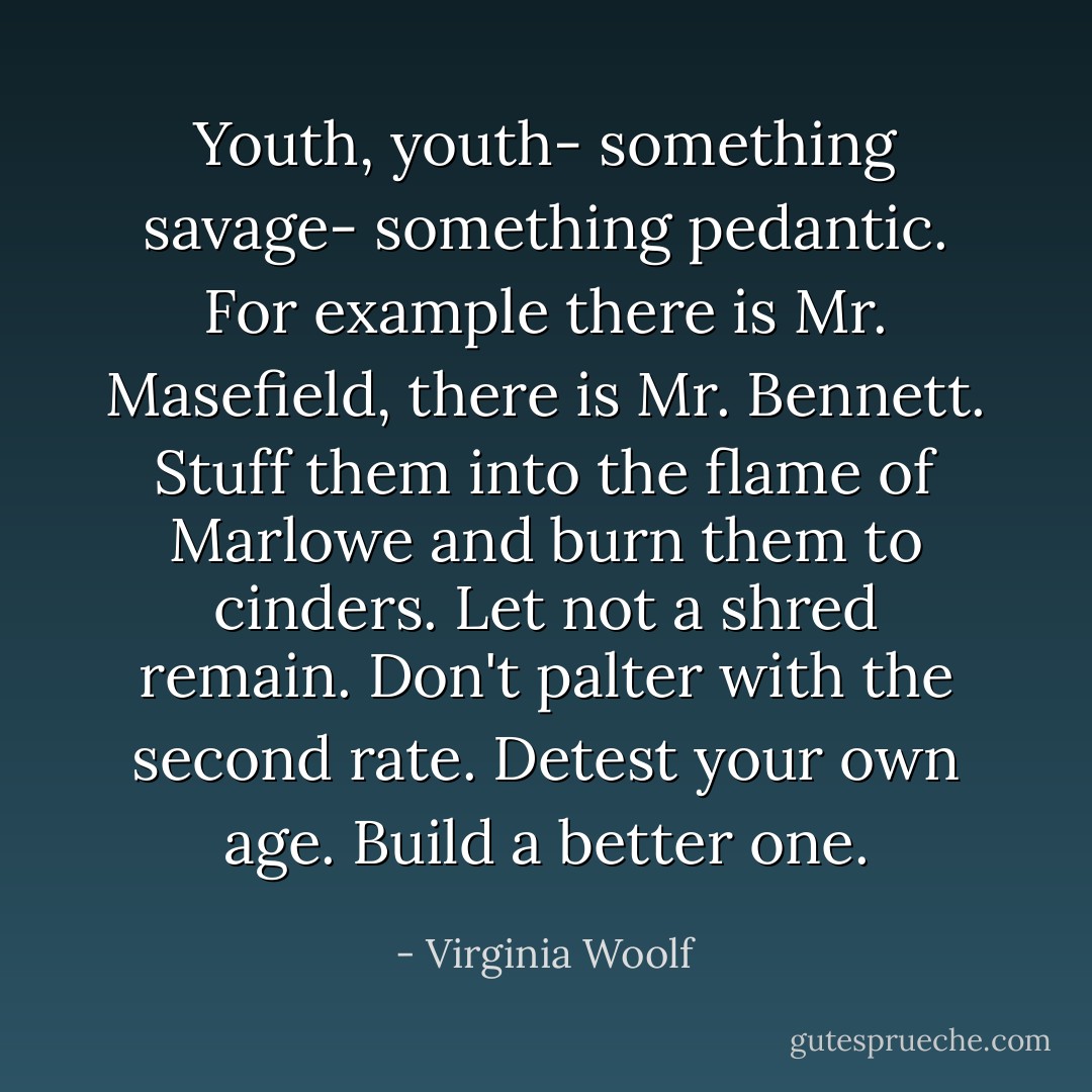 Youth, youth- something savage- something pedantic. For example there is Mr. Masefield, there is Mr. Bennett. Stuff them into the flame of Marlowe and burn them to cinders. Let not a shred remain. Don't palter with the second rate. Detest your own age. Build a better one. - Virginia Woolf
