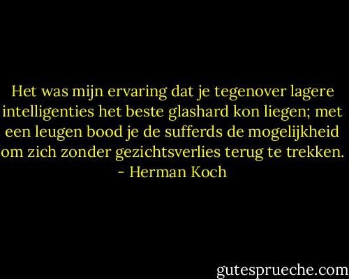 Het was mijn ervaring dat je tegenover lagere intelligenties het beste glashard kon liegen; met een leugen bood je de sufferds de mogelijkheid om zich zonder gezichtsverlies terug te trekken. - Herman Koch