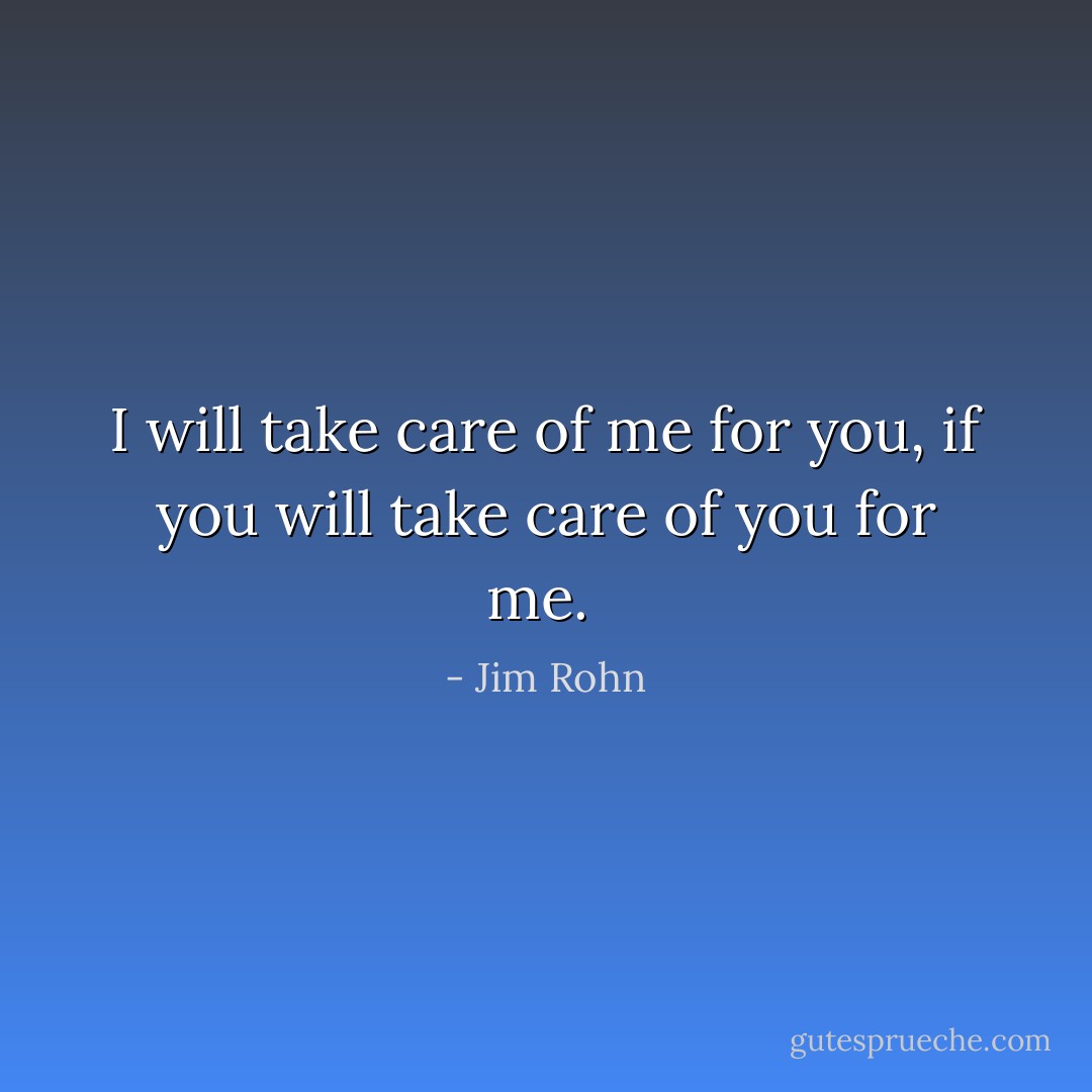 I will take care of me for you, if you will take care of you for me.  - Jim Rohn
