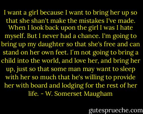 I want a girl because I want to bring her up so that she shan't make the mistakes I've made. When I look back upon the girl I was I hate myself. But I never had a chance. I'm going to bring up my daughter so that she's free and can stand on her own feet. I´m not going to bring a child into the world, and love her, and bring her up, just so that some man may want to sleep with her so much that he's willing to provide her with board and lodging for the rest of her life. - W. Somerset Maugham
